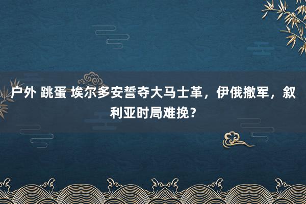 户外 跳蛋 埃尔多安誓夺大马士革，伊俄撤军，叙利亚时局难挽？