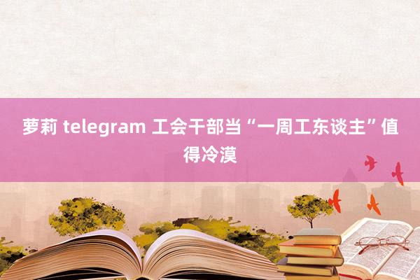 萝莉 telegram 工会干部当“一周工东谈主”值得冷漠