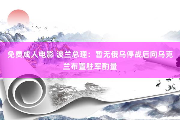 免费成人电影 波兰总理：暂无俄乌停战后向乌克兰布置驻军酌量