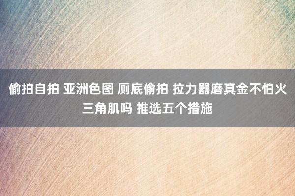 偷拍自拍 亚洲色图 厕底偷拍 拉力器磨真金不怕火三角肌吗 推选五个措施