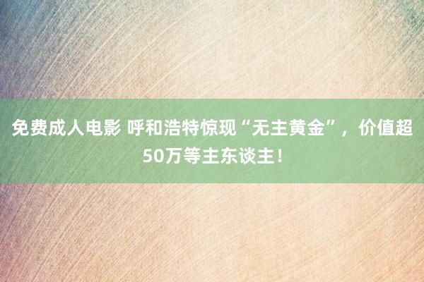 免费成人电影 呼和浩特惊现“无主黄金”，价值超50万等主东谈主！