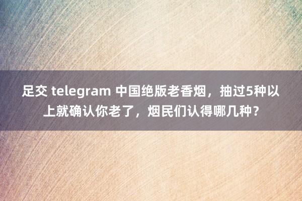 足交 telegram 中国绝版老香烟，抽过5种以上就确认你老了，烟民们认得哪几种？