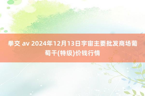 拳交 av 2024年12月13日宇宙主要批发商场葡萄干(特级)价钱行情