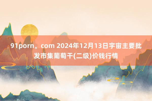 91porn。com 2024年12月13日宇宙主要批发市集葡萄干(二级)价钱行情