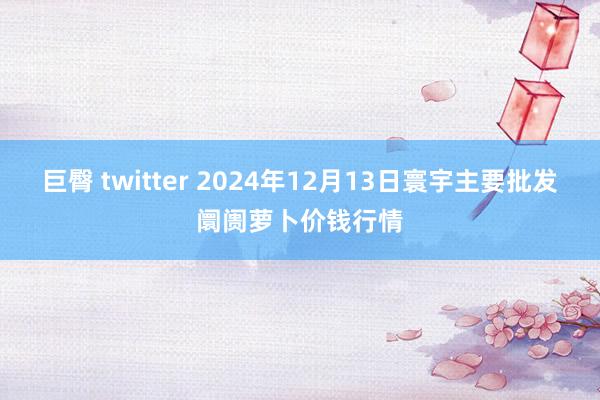 巨臀 twitter 2024年12月13日寰宇主要批发阛阓萝卜价钱行情