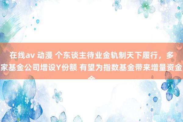 在线av 动漫 个东谈主待业金轨制天下履行，多家基金公司增设Y份额 有望为指数基金带来增量资金