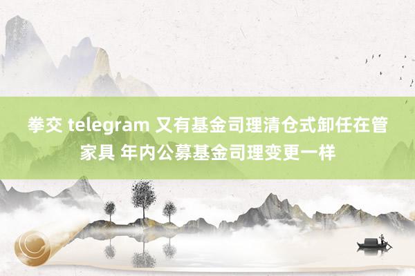 拳交 telegram 又有基金司理清仓式卸任在管家具 年内公募基金司理变更一样