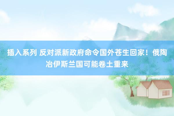 插入系列 反对派新政府命令国外苍生回家！俄陶冶伊斯兰国可能卷土重来