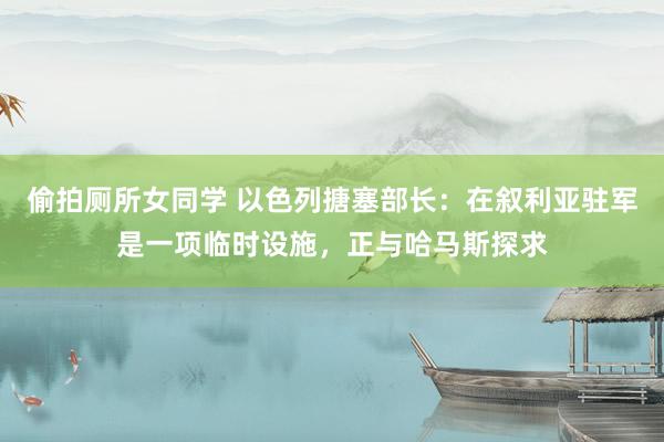 偷拍厕所女同学 以色列搪塞部长：在叙利亚驻军是一项临时设施，正与哈马斯探求