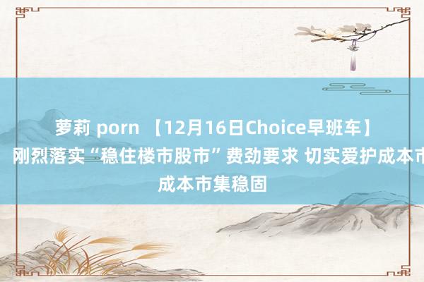 萝莉 porn 【12月16日Choice早班车】证监会：刚烈落实“稳住楼市股市”费劲要求 切实爱护成本市集稳固