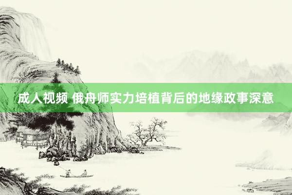 成人视频 俄舟师实力培植背后的地缘政事深意