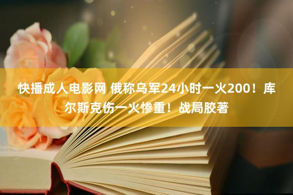 快播成人电影网 俄称乌军24小时一火200！库尔斯克伤一火惨重！战局胶著