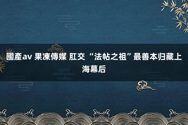 國產av 果凍傳媒 肛交 “法帖之祖”最善本归藏上海幕后