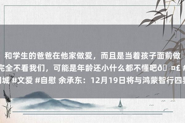 和学生的爸爸在他家做爱，而且是当着孩子面前做爱，太刺激了，孩子完全不看我们，可能是年龄还小什么都不懂吧🤣 #同城 #文爱 #自慰 余承东：12月19日将与鸿蒙智行四界老总一齐聊聊背后的故事