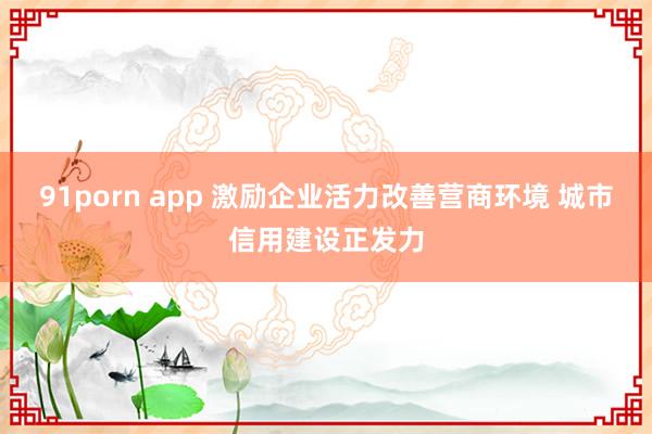 91porn app 激励企业活力改善营商环境 城市信用建设正发力