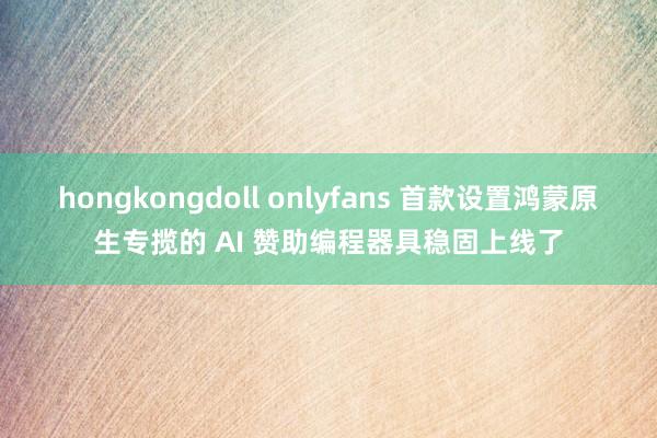 hongkongdoll onlyfans 首款设置鸿蒙原生专揽的 AI 赞助编程器具稳固上线了