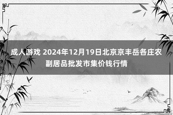 成人游戏 2024年12月19日北京京丰岳各庄农副居品批发市集价钱行情