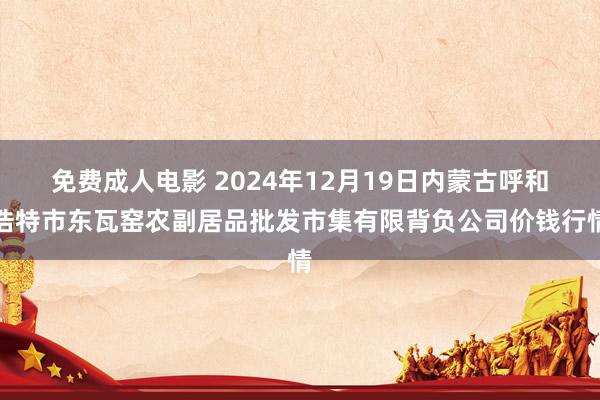 免费成人电影 2024年12月19日内蒙古呼和浩特市东瓦窑农副居品批发市集有限背负公司价钱行情