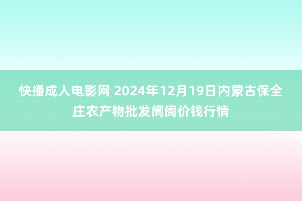 快播成人电影网 2024年12月19日内蒙古保全庄农产物批发阛阓价钱行情