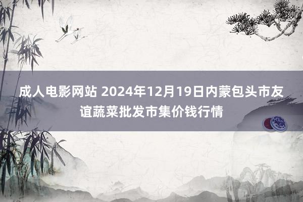 成人电影网站 2024年12月19日内蒙包头市友谊蔬菜批发市集价钱行情