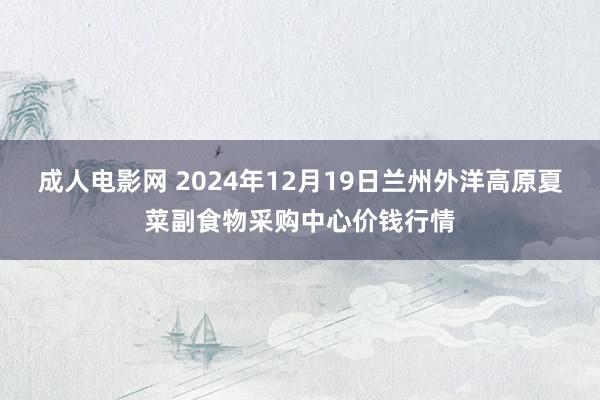 成人电影网 2024年12月19日兰州外洋高原夏菜副食物采购中心价钱行情