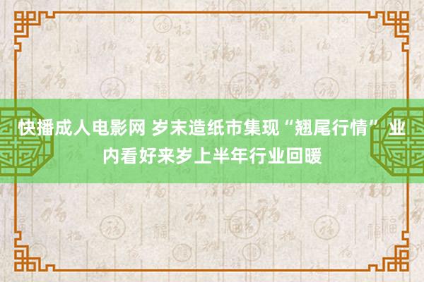 快播成人电影网 岁末造纸市集现“翘尾行情” 业内看好来岁上半年行业回暖