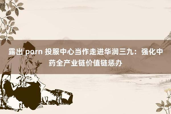 露出 porn 投服中心当作走进华润三九：强化中药全产业链价值链惩办