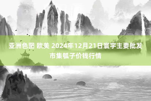 亚洲色图 欧美 2024年12月21日寰宇主要批发市集瓠子价钱行情