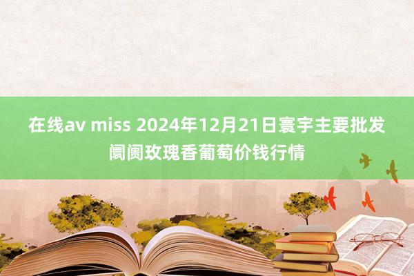 在线av miss 2024年12月21日寰宇主要批发阛阓玫瑰香葡萄价钱行情