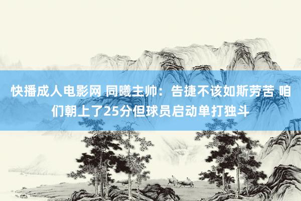 快播成人电影网 同曦主帅：告捷不该如斯劳苦 咱们朝上了25分但球员启动单打独斗