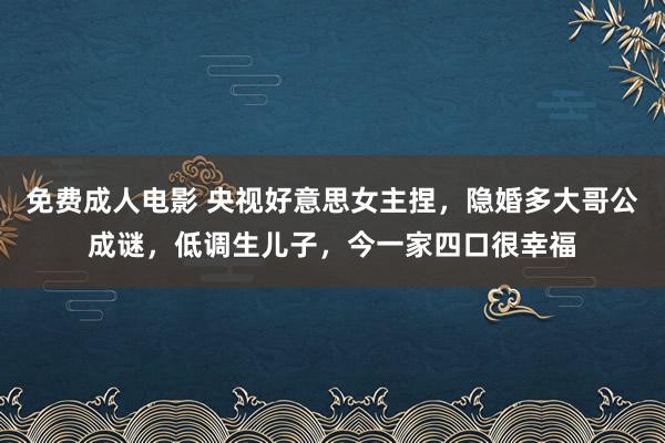 免费成人电影 央视好意思女主捏，隐婚多大哥公成谜，低调生儿子，今一家四口很幸福