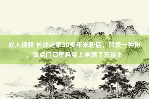 成人视频 长沙这家30多年米粉店，只卖一种粉，饭点门口塑料凳上坐满了东谈主