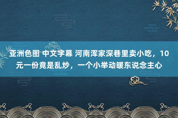 亚洲色图 中文字幕 河南浑家深巷里卖小吃，10元一份竟是乱炒，一个小举动暖东说念主心