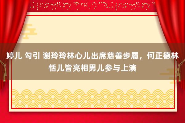 婷儿 勾引 谢玲玲林心儿出席慈善步履，何正德林恬儿皆亮相男儿参与上演