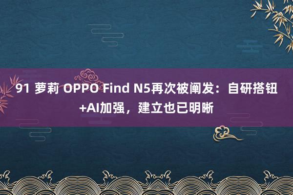 91 萝莉 OPPO Find N5再次被阐发：自研搭钮+AI加强，建立也已明晰