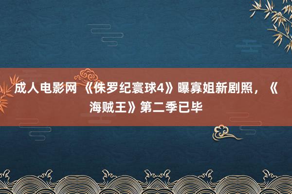 成人电影网 《侏罗纪寰球4》曝寡姐新剧照，《海贼王》第二季已毕