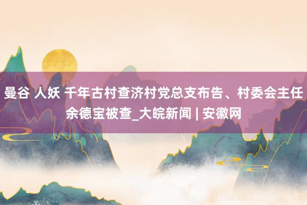 曼谷 人妖 千年古村查济村党总支布告、村委会主任余德宝被查_大皖新闻 | 安徽网