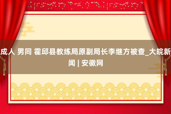 成人 男同 霍邱县教练局原副局长李继方被查_大皖新闻 | 安徽网