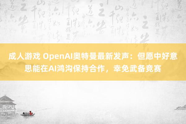 成人游戏 OpenAI奥特曼最新发声：但愿中好意思能在AI鸿沟保持合作，幸免武备竞赛