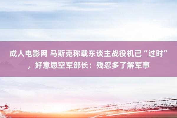 成人电影网 马斯克称载东谈主战役机已“过时”，好意思空军部长：残忍多了解军事