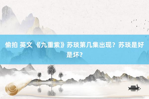 偷拍 英文 《九重紫》苏琰第几集出现？苏琰是好是坏？