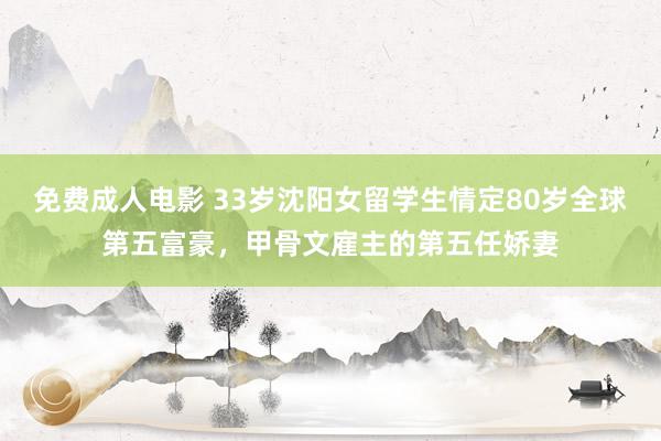 免费成人电影 33岁沈阳女留学生情定80岁全球第五富豪，甲骨文雇主的第五任娇妻