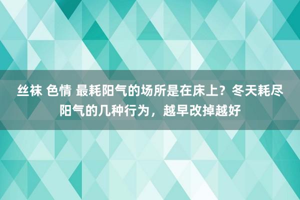 丝袜 色情 最耗阳气的场所是在床上？冬天耗尽阳气的几种行为，越早改掉越好