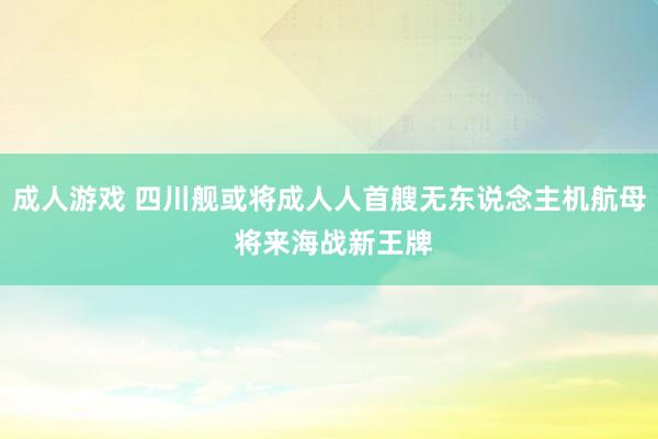 成人游戏 四川舰或将成人人首艘无东说念主机航母 将来海战新王牌