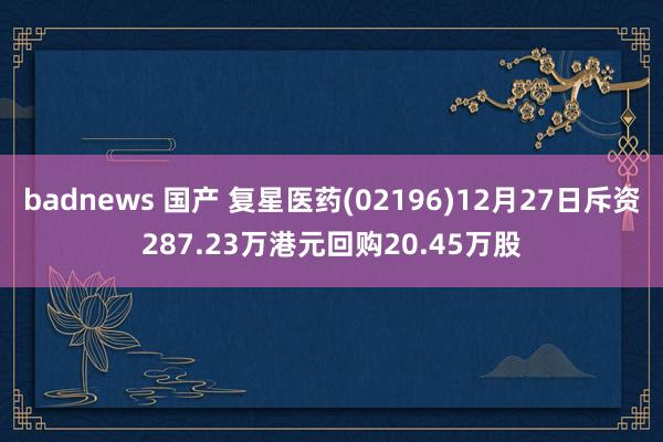 badnews 国产 复星医药(02196)12月27日斥资287.23万港元回购20.45万股