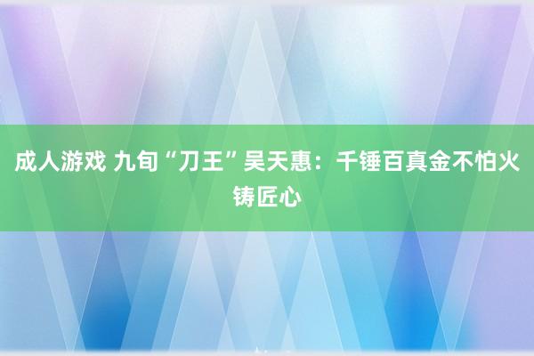 成人游戏 九旬“刀王”吴天惠：千锤百真金不怕火铸匠心