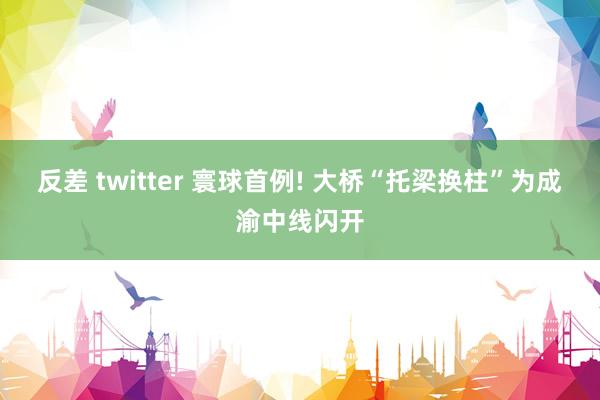 反差 twitter 寰球首例! 大桥“托梁换柱”为成渝中线闪开