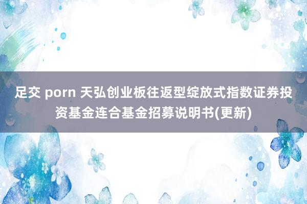 足交 porn 天弘创业板往返型绽放式指数证券投资基金连合基金招募说明书(更新)