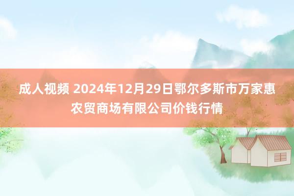 成人视频 2024年12月29日鄂尔多斯市万家惠农贸商场有限公司价钱行情