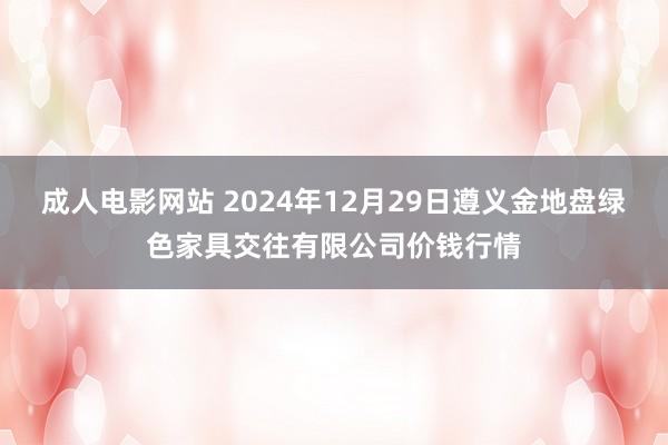 成人电影网站 2024年12月29日遵义金地盘绿色家具交往有限公司价钱行情